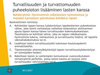21
Turvallisuuden ja turvattomuuden
puheeksioton lisääminen lasten kanssa
Kohderyhmä: Hyvinvoinnin edistämisen toiminnoissa ja
matalan kynnyksen palveluissa kohdatut lapset
Konkreettinen toiminta:
A. Kehitetään lapsen kanssa työskentelyyn lapsikeskeinen puheeksioton
väline, joka toimii varhaisessa vaiheessa keskustelun aloittamisen
apuna lapsen kanssa hänen turvallisuuden kokemukseksestaan.
Tavoitteena on kehittää väline, joka on lapsen näkökulmasta
hyvinvointia tukeva, voimauttava ja turvallisuutta lisäävä, oli lapsella
väkivaltakokemuksia tai ei.
B. Laaditaan lasten turvallisuustyötä tukemaan koulutuspaketti
ammattilaisille.
C. Täsmennetään yhteistyökäytäntöjä lapsen turvallisuustyöskentelyyn
eri toimijoiden kesken.
D. Kokeillaan lasten ja vanhempien kannustavan vuorovaikutuksen
vertaisryhmiä perheille, joissa lasten kautta on noussut esiin
turvallisuuden vahvistamisen tarve.
21 30.5.2017
 