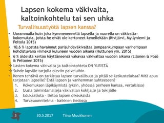 3
Lapsen kokema väkivalta,
kaltoinkohtelu tai sen uhka
Turvallisuustyötä lapsen kanssa?
• Useammalla kuin joka kymmenennellä lapsella ja nuorella on väkivalta-
kokemuksia, joista he eivät ole kertoneet kenellekään (Kivijärvi, Myllyniemi ja
Peltola 2015)
• 10,6 % lapsista havainnut parisuhdeväkivaltaa jompaankumpaan vanhempaan
kohdistuvana viimeksi kuluneen vuoden aikana (Huttunen ym. 2015)
• 6 % äideistä kertoo käyttäneensä vakavaa väkivaltaa vuoden aikana (Ellonen & Pösö
& Peltonen 2015)
 Lasten kokema väkivalta ja kaltoinkohtelu ON YLEISTÄ
 Suhde lapsille tarjolla oleviin palveluihin
• Kenen tehtävä on tarkistaa lapsen turvallisuus ja pitää se keskusteluissa? Mitä apua
tarjotaan lapselle? Entä lapsen ja vanhemman suhteeseen?
1. Kokemuksen läpikäymistä (yksin, yhdessä perheen kanssa, vertaisissa)
2. Uusia toimintamalleja väkivallan kokijalle ja tekijälle
3. Edukaatiota – tietoa lapsen oikeuksista
4. Turvasuunnitelma – kaikkien tiedossa
3 30.5.2017 Tiina Muukkonen
 