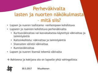 4
Perheväkivalta
lasten ja nuorten näkökulmasta
– mitä siis?
• Lapsen ja nuoren todistama –vanhempaan kohdistuva
• Lapseen ja nuoreen kohdistuva perheväkivalta
• Kuritusväkivaltaa vai kasvatuksessa käytettyä väkivaltaa ja
laiminlyöntiä
• Kaltoinkohtelu: väkivaltaa ja laiminlyöntiä
• Sisarusten välistä väkivaltaa
• Kunniaväkivaltaa
• Lapsen ja nuoren itsensä tekemä väkivalta
 Kohteena ja kokijana olo on lapselle yhtä vahingollista
4 30.5.2017 Muukkonen
 