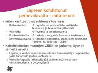 5
Lapseen kohdistunut
perheväkivalta – mitä se on?
• Miten käsitteet ovat suhteessa toisiinsa?
• Kaltoinkohtelu  fyysistä, emotionaalista, aktiivista
tekemistä ja tekemättä jättämistä
• Väkivalta  fyysistä ja emotionaalista
• Kuritusväkivalta  tarkoitus rangaista huonosta käytöksestä
• Kasvatusväkivalta  tarkoitus kasvattaa, saada lapsi tekemään
”oikein” tai lopettaa ”väärä”
• Kaltoinkohtelun muotojen välillä on jatkumo, kyse on
samasta asiasta:
o Lapsen ja vanhemman välisen suhteen tunnesäätelyn ongelmasta,
jossa tunneside joutuu koetukselle
o Vauvalle/lapselle/aikuiselle jää sisäinen epäily suhteen
turvallisuudesta ja pysyvyydestä
 