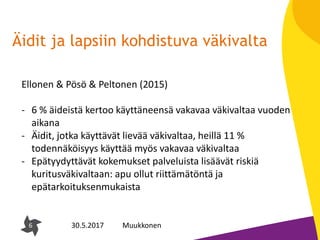 6
Äidit ja lapsiin kohdistuva väkivalta
6 30.5.2017 Muukkonen
Ellonen & Pösö & Peltonen (2015)
- 6 % äideistä kertoo käyttäneensä vakavaa väkivaltaa vuoden
aikana
- Äidit, jotka käyttävät lievää väkivaltaa, heillä 11 %
todennäköisyys käyttää myös vakavaa väkivaltaa
- Epätyydyttävät kokemukset palveluista lisäävät riskiä
kuritusväkivaltaan: apu ollut riittämätöntä ja
epätarkoituksenmukaista
 