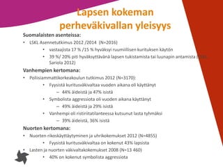 7
Lapsen kokeman
perheväkivallan yleisyys
Suomalaisten asenteissa:
• LSKL Asennetutkimus 2012 /2014 (N=2016)
• vastaajista 17 % /15 % hyväksyi ruumiillisen kurituksen käytön
• 39 %/ 20% piti hyväksyttävänä lapsen tukistamista tai luunapin antamista (LSKL,
Sariola 2012)
Vanhempien kertomana:
• Poliisiammattikorkeakoulun tutkimus 2012 (N=3170):
• Fyysistä kuritusväkivaltaa vuoden aikana oli käyttänyt
– 44% äideistä ja 47% isistä
• Symbolista aggressiota oli vuoden aikana käyttänyt
– 49% äideistä ja 29% isistä
• Vanhempi oli ristiriitatilanteessa kutsunut lasta tyhmäksi
– 39% äideistä, 36% isistä
Nuorten kertomana:
• Nuorten rikoskäyttäytyminen ja uhrikokemukset 2012 (N=4855)
• Fyysistä kuritusväkivaltaa on kokenut 43% lapsista
• Lasten ja nuorten väkivaltakokemukset 2008 (N=13 460)
• 40% on kokenut symbolista aggressiota
 