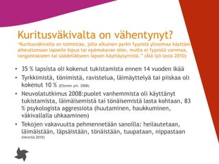 8
Kuritusväkivalta on vähentynyt?
”Kuritusväkivalta on toimintaa, jolla aikuinen pyrkii fyysistä ylivoimaa käyttäen
aiheuttamaan lapselle kipua tai epämukavan olon, mutta ei fyysistä vammaa,
rangaistakseen tai säädelläkseen lapsen käyttäytymistä.” (Älä lyö lasta 2010)
• 35 % lapsista oli kokenut tukistamista ennen 14 vuoden ikää
• Tyrkkimistä, tönimistä, ravistelua, läimäyttelyä tai piiskaa oli
kokenut 10 % (Ellonen ym. 2008)
• Neuvolatutkimus 2008:puolet vanhemmista oli käyttänyt
tukistamista, läimäisemistä tai tönäisemistä lasta kohtaan, 83
% psykologista aggressiota (huutaminen, haukkuminen,
väkivallalla uhkaaminen)
• Tekojen vakavuutta pehmennetään sanoilla: heilautetaan,
läimäistään, läpsäistään, tönäistään, tuupataan, nippastaan
(Hentilä 2010)
 