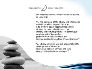 Our mission is formulated in Finnish library act as following: “ 1. The objective of the library and information services provided by public libraries is to promote equal opportunities among citizens for personal cultivation, for literary and cultural pursuits, for continuous development of knowledge, personal skills and civic skills, for internationalisation, and for lifelong learning.” “ 2. Library activities also aim at promoting the development of virtual and interactive network services and their educational and cultural contents.” 