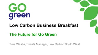 Low Carbon Business Breakfast
The Future for Go Green
Tiina Wastie, Events Manager, Low Carbon South West
 