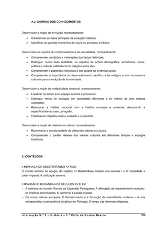 A.2. DOMÍNIO DOS CONHECIMENTOS



Desenvolver a noção de evolução, nomeadamente:
       Caracterizar as fases principais da evolução histórica;
       Identificar os grandes momentos de rutura no processo evolutivo.


Desenvolver as noções de condicionalismo e de causalidade, nomeadamente:
       Compreender condições e motivações dos factos históricos;
       Distinguir, numa dada realidade, os aspetos de ordem demográfica, económica, social,
        política e cultural, estabelecendo relações entre eles;
       Compreender o papel dos indivíduos e dos grupos na dinâmica social;
       Compreender a importância do desenvolvimento científico e tecnológico e dos movimentos
        culturais para a evolução da humanidade.


Desenvolver a noção de multiplicidade temporal, nomeadamente:
       Localizar no tempo e no espaço eventos e processos;
       Distinguir ritmos de evolução em sociedades diferentes e no interior de uma mesma
        sociedade;
       Relacionar a história nacional com a história europeia e universal, destacando a
        especificidade do caso português;
       Estabelecer relações entre o passado e o presente.


Desenvolver a noção de relativismo cultural, nomeadamente:
       Reconhecer a simultaneidade de diferentes valores e culturas;
       Compreender o caráter relativo dos valores culturais em diferentes tempos e espaços
        históricos.




B) CONTEÚDOS


A HERANÇA DO MEDITERRÂNEO ANTIGO
O mundo romano no apogeu do império: O Mediterrâneo romano nos séculos I e II; Sociedade e
poder imperial; A civilização romana.


EXPANSÃO E MUDANÇA NOS SÉCULOS XV E XVI
- A abertura ao mundo: Rumos da Expansão Portuguesa; A afirmação do expansionismo europeu:
   os impérios peninsulares; O comércio à escala mundial.
- Os novos valores europeus: O Renascimento e a formação da mentalidade moderna – A arte
   renascentista; a persistência do gótico em Portugal; O tempo das reformas religiosas.



Informação N.º 2 – História – 3.º Ciclo do Ensino Básico                                   2/4
 