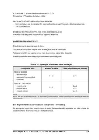 A EUROPA E O MUNDO NO LIMIAR DO SÉCULO XX
Portugal: da 1.ª República à ditadura militar.


DA GRANDE DEPRESSÃO À II GUERRA MUNDIAL
- Entre a ditadura e a democracia: Os regimes fascistas e nazi; Portugal: a ditadura salazarista.
- A II Guerra Mundial.


DO SEGUNDO APÓS-GUERRA AOS ANOS 80 DO SÉCULO XX
O mundo saído da guerra: Reconstrução e política de blocos.



CARACTERIZAÇÃO DO TESTE

O teste apresenta quatro grupos de itens.

Todos os grupos podem integrar itens de seleção e itens de construção.

Todos os itens têm por suporte um ou mais documentos, cuja análise é exigida.

O teste pode incluir itens da tipologia descrita no quadro seguinte.



                         Quadro 1 – Tipologia, número de itens e cotação

           Tipologia de itens                   Número de itens             Cotação por item (em pontos)

 ITENS DE SELEÇÃO
    escolha múltipla
                                                       8 a 12                               2a6
    associação / correspondência
    ordenação

 ITENS DE CONSTRUÇÃO
    resposta curta                                                                         3 ou 4
                                                       8 a 12
    resposta restrita                                                                      4a8
    resposta extensa                                                                      12 a 15
NOTA:
Alguns dos itens de escolha múltipla e de associação / correspondência podem apresentar-se sob a forma de tarefas de
completamento.




São disponibilizadas duas versões do teste (Versão 1 e Versão 2).

Os alunos não respondem no enunciado do teste. As respostas são registadas em folha própria do
estabelecimento de ensino em que é realizado o teste.




Informação N.º 2 – História – 3.º Ciclo do Ensino Básico                                                        3/4
 