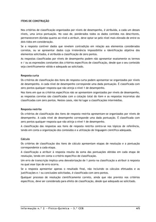Inf ormação n. º 2 — F ísico- Química — 3. º CEB 4/5
ITENS DE CONSTRUÇÃO
Nos critérios de classificação organizados por níveis de desempenho, é atribuída, a cada um desses
níveis, uma única pontuação. No caso de, ponderados todos os dados contidos nos descritores,
permanecerem dúvidas quanto ao nível a atribuir, deve optar-se pelo nível mais elevado de entre os
dois tidos em consideração.
Se a resposta contiver dados que revelem contradição em relação aos elementos considerados
corretos, ou se apresentar dados cuja irrelevância impossibilite a identificação objetiva dos
elementos solicitados, é atribuída a classificação de zero pontos.
As respostas classificadas por níveis de desempenho podem não apresentar exatamente os termos
e / ou as expressões constantes dos critérios específicos de classificação, desde que o seu conteúdo
seja cientificamente válido e adequado ao solicitado.
Resposta curta
Os critérios de classificação dos itens de resposta curta podem apresentar-se organizados por níveis
de desempenho. A cada nível de desempenho corresponde uma dada pontuação. É classificada com
zero pontos qualquer resposta que não atinja o nível 1 de desempenho.
Nos itens em que os critérios específicos não se apresentem organizados por níveis de desempenho,
as respostas corretas são classificadas com a cotação total do item e as respostas incorretas são
classificadas com zero pontos. Nestes casos, não há lugar a classificações intermédias.
Resposta restrita
Os critérios de classificação dos itens de resposta restrita apresentam-se organizados por níveis de
desempenho. A cada nível de desempenho corresponde uma dada pontuação. É classificada com
zero pontos qualquer resposta que não atinja o nível 1 de desempenho.
A classificação das respostas aos itens de resposta restrita centra-se nos tópicos de referência,
tendo em conta a organização dos conteúdos e a utilização de linguagem científica adequada.
Cálculo
Os critérios de classificação dos itens de cálculo apresentam etapas de resolução e a pontuação
correspondente a cada etapa.
A classificação a atribuir à resposta resulta da soma das pontuações obtidas em cada etapa de
resolução, tendo em conta o critério específico de classificação.
Um erro de transcrição implica uma desvalorização de 1 ponto na classificação a atribuir à resposta
na qual esse tipo de erro ocorra.
Se a resposta apresentar apenas o resultado final, não incluindo os cálculos efetuados e as
justificações e / ou conclusões solicitadas, é classificada com zero pontos.
Qualquer processo de resolução cientificamente correto, ainda que não previsto nos critérios
específicos, deve ser considerado para efeito de classificação, desde que adequado ao solicitado.
 