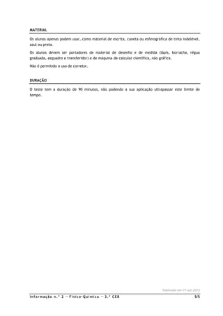 Inf ormação n. º 2 — F ísico- Química — 3. º CEB 5/5
MATERIAL
Os alunos apenas podem usar, como material de escrita, caneta ou esferográfica de tinta indelével,
azul ou preta.
Os alunos devem ser portadores de material de desenho e de medida (lápis, borracha, régua
graduada, esquadro e transferidor) e de máquina de calcular científica, não gráfica.
Não é permitido o uso de corretor.
DURAÇÃO
O teste tem a duração de 90 minutos, não podendo a sua aplicação ultrapassar este limite de
tempo.
Publicado em 19.out.2012
 