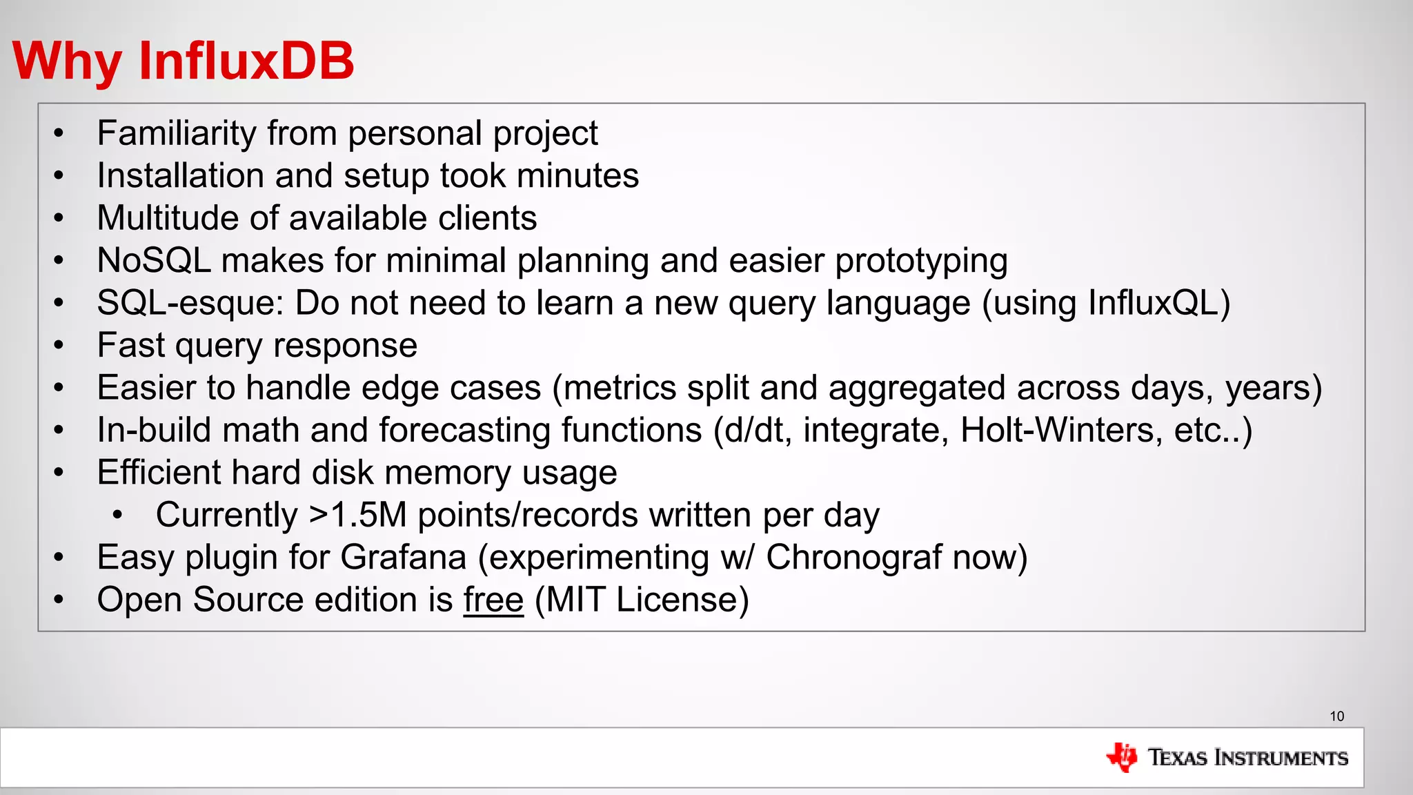 10
Why InfluxDB
• Familiarity from personal project
• Installation and setup took minutes
• Multitude of available clients
• NoSQL makes for minimal planning and easier prototyping
• SQL-esque: Do not need to learn a new query language (using InfluxQL)
• Fast query response
• Easier to handle edge cases (metrics split and aggregated across days, years)
• In-build math and forecasting functions (d/dt, integrate, Holt-Winters, etc..)
• Efficient hard disk memory usage
• Currently >1.5M points/records written per day
• Easy plugin for Grafana (experimenting w/ Chronograf now)
• Open Source edition is free (MIT License)
 
