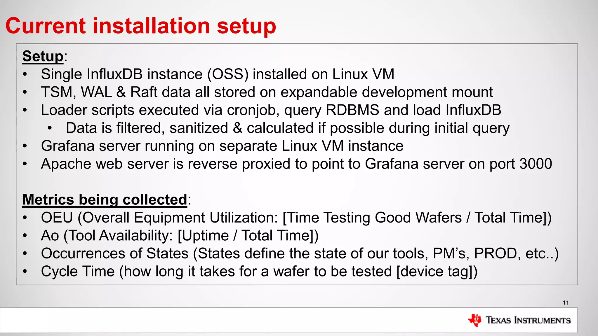 11
Current installation setup
Setup:
• Single InfluxDB instance (OSS) installed on Linux VM
• TSM, WAL & Raft data all stored on expandable development mount
• Loader scripts executed via cronjob, query RDBMS and load InfluxDB
• Data is filtered, sanitized & calculated if possible during initial query
• Grafana server running on separate Linux VM instance
• Apache web server is reverse proxied to point to Grafana server on port 3000
Metrics being collected:
• OEU (Overall Equipment Utilization: [Time Testing Good Wafers / Total Time])
• Ao (Tool Availability: [Uptime / Total Time])
• Occurrences of States (States define the state of our tools, PM’s, PROD, etc..)
• Cycle Time (how long it takes for a wafer to be tested [device tag])
 