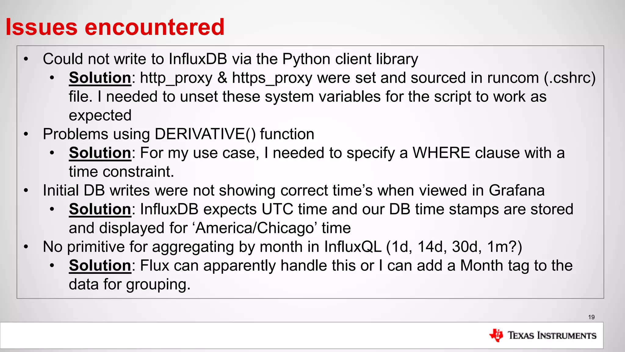 19
Issues encountered
• Could not write to InfluxDB via the Python client library
• Solution: http_proxy & https_proxy were set and sourced in runcom (.cshrc)
file. I needed to unset these system variables for the script to work as
expected
• Problems using DERIVATIVE() function
• Solution: For my use case, I needed to specify a WHERE clause with a
time constraint.
• Initial DB writes were not showing correct time’s when viewed in Grafana
• Solution: InfluxDB expects UTC time and our DB time stamps are stored
and displayed for ‘America/Chicago’ time
• No primitive for aggregating by month in InfluxQL (1d, 14d, 30d, 1m?)
• Solution: Flux can apparently handle this or I can add a Month tag to the
data for grouping.
 