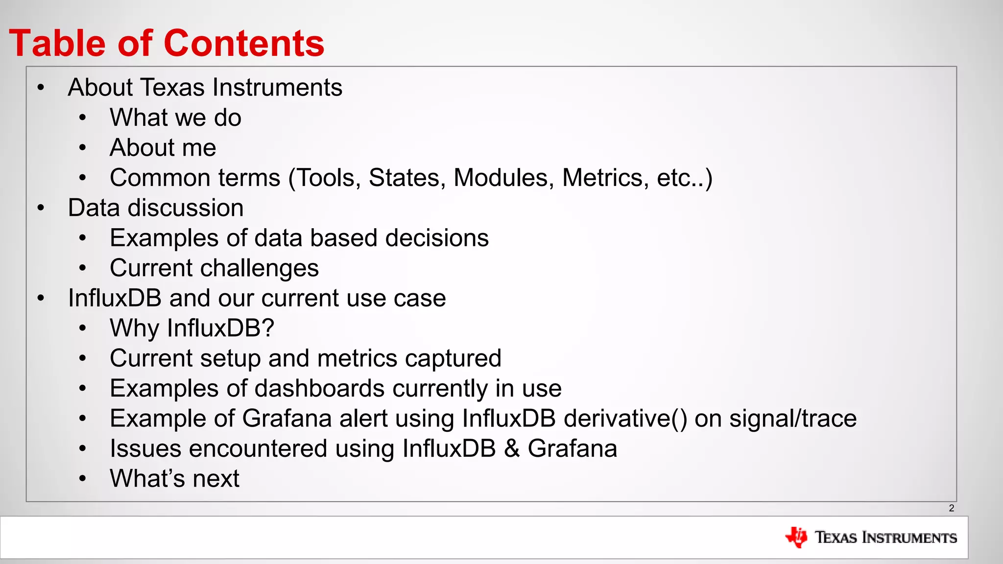 2
Table of Contents
• About Texas Instruments
• What we do
• About me
• Common terms (Tools, States, Modules, Metrics, etc..)
• Data discussion
• Examples of data based decisions
• Current challenges
• InfluxDB and our current use case
• Why InfluxDB?
• Current setup and metrics captured
• Examples of dashboards currently in use
• Example of Grafana alert using InfluxDB derivative() on signal/trace
• Issues encountered using InfluxDB & Grafana
• What’s next
 