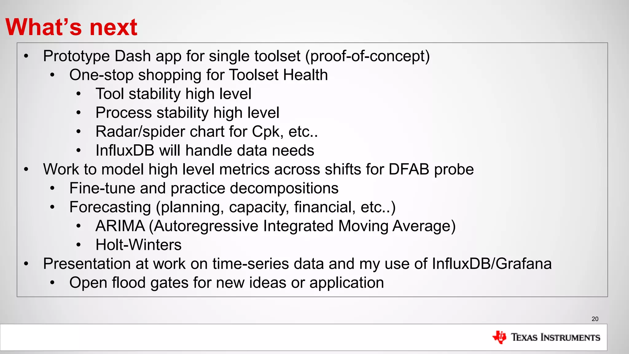 20
What’s next
• Prototype Dash app for single toolset (proof-of-concept)
• One-stop shopping for Toolset Health
• Tool stability high level
• Process stability high level
• Radar/spider chart for Cpk, etc..
• InfluxDB will handle data needs
• Work to model high level metrics across shifts for DFAB probe
• Fine-tune and practice decompositions
• Forecasting (planning, capacity, financial, etc..)
• ARIMA (Autoregressive Integrated Moving Average)
• Holt-Winters
• Presentation at work on time-series data and my use of InfluxDB/Grafana
• Open flood gates for new ideas or application
 