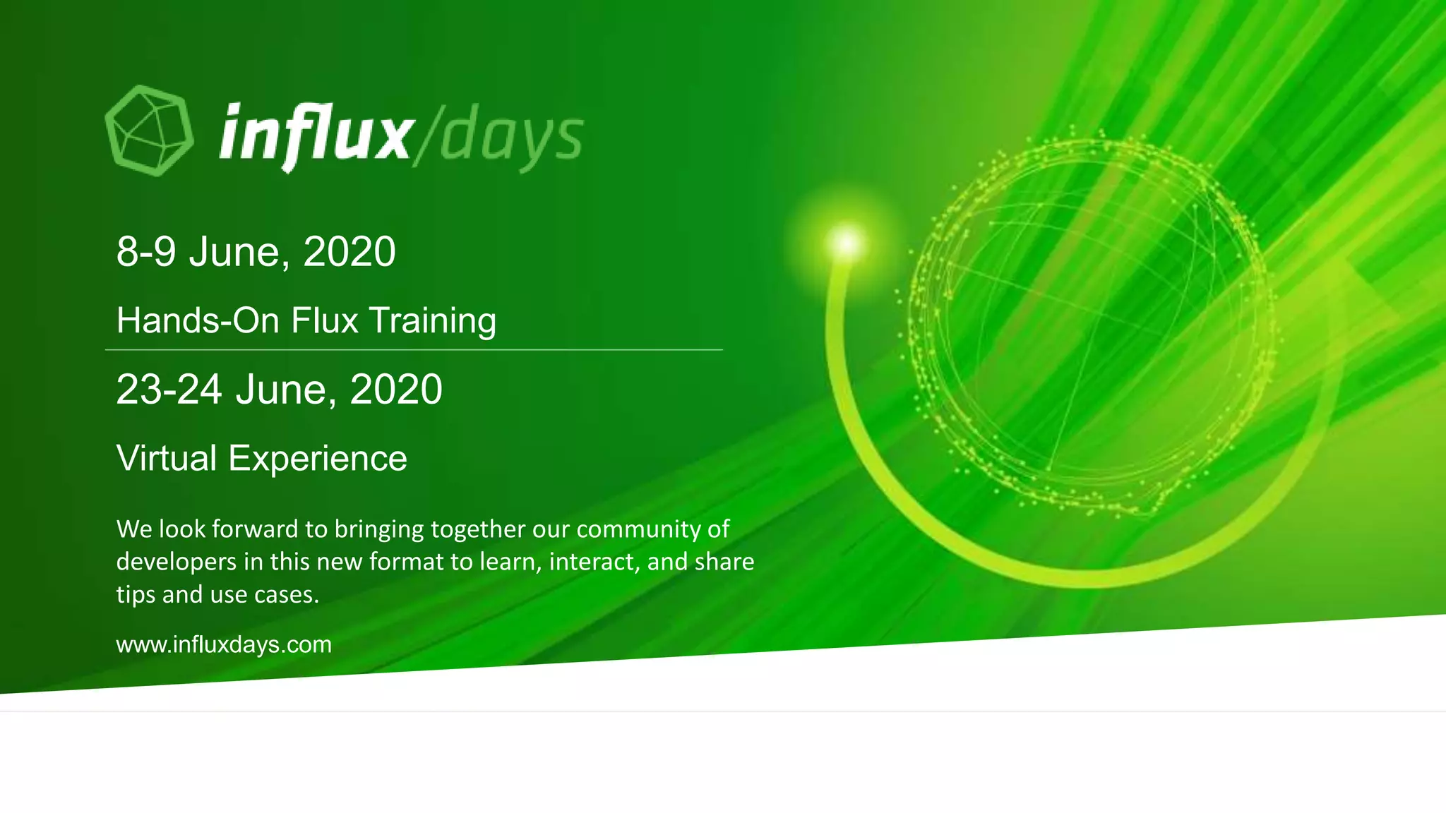 We look forward to bringing together our community of
developers in this new format to learn, interact, and share
tips and use cases.
8-9 June, 2020
Hands-On Flux Training
www.influxdays.com
23-24 June, 2020
Virtual Experience
 