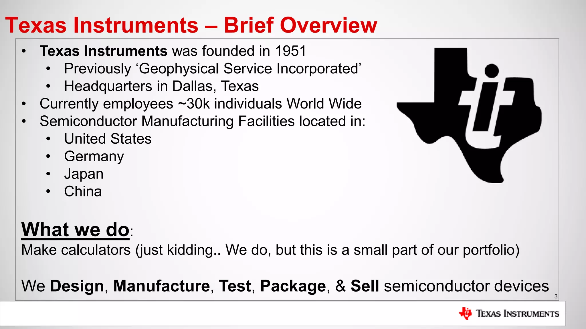 3
Texas Instruments – Brief Overview
• Texas Instruments was founded in 1951
• Previously ‘Geophysical Service Incorporated’
• Headquarters in Dallas, Texas
• Currently employees ~30k individuals World Wide
• Semiconductor Manufacturing Facilities located in:
• United States
• Germany
• Japan
• China
What we do:
Make calculators (just kidding.. We do, but this is a small part of our portfolio)
We Design, Manufacture, Test, Package, & Sell semiconductor devices
 