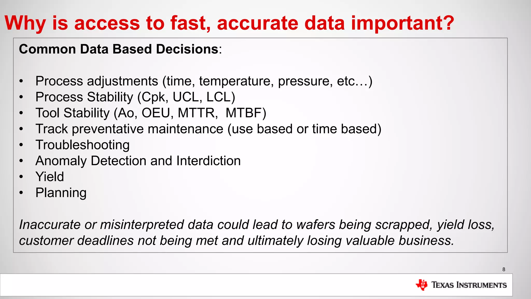 8
Why is access to fast, accurate data important?
Common Data Based Decisions:
• Process adjustments (time, temperature, pressure, etc…)
• Process Stability (Cpk, UCL, LCL)
• Tool Stability (Ao, OEU, MTTR, MTBF)
• Track preventative maintenance (use based or time based)
• Troubleshooting
• Anomaly Detection and Interdiction
• Yield
• Planning
Inaccurate or misinterpreted data could lead to wafers being scrapped, yield loss,
customer deadlines not being met and ultimately losing valuable business.
 