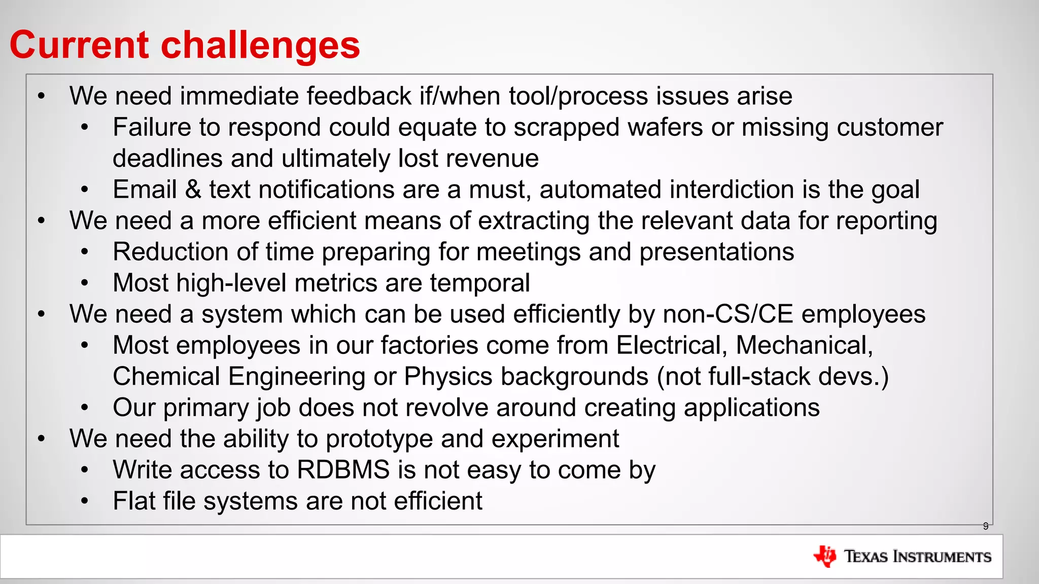 9
Current challenges
• We need immediate feedback if/when tool/process issues arise
• Failure to respond could equate to scrapped wafers or missing customer
deadlines and ultimately lost revenue
• Email & text notifications are a must, automated interdiction is the goal
• We need a more efficient means of extracting the relevant data for reporting
• Reduction of time preparing for meetings and presentations
• Most high-level metrics are temporal
• We need a system which can be used efficiently by non-CS/CE employees
• Most employees in our factories come from Electrical, Mechanical,
Chemical Engineering or Physics backgrounds (not full-stack devs.)
• Our primary job does not revolve around creating applications
• We need the ability to prototype and experiment
• Write access to RDBMS is not easy to come by
• Flat file systems are not efficient
 