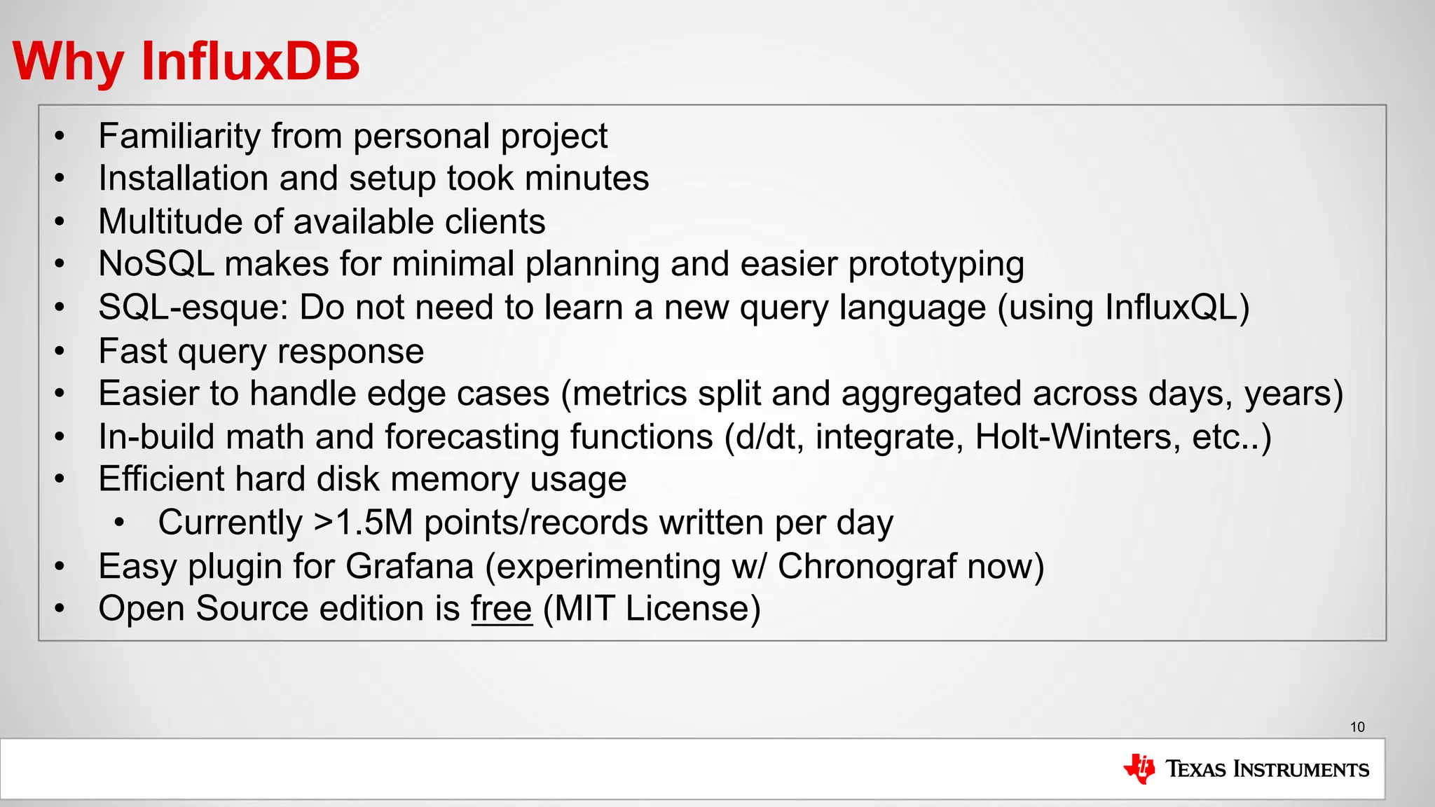 10
Why InfluxDB
• Familiarity from personal project
• Installation and setup took minutes
• Multitude of available clients
• NoSQL makes for minimal planning and easier prototyping
• SQL-esque: Do not need to learn a new query language (using InfluxQL)
• Fast query response
• Easier to handle edge cases (metrics split and aggregated across days, years)
• In-build math and forecasting functions (d/dt, integrate, Holt-Winters, etc..)
• Efficient hard disk memory usage
• Currently >1.5M points/records written per day
• Easy plugin for Grafana (experimenting w/ Chronograf now)
• Open Source edition is free (MIT License)
 