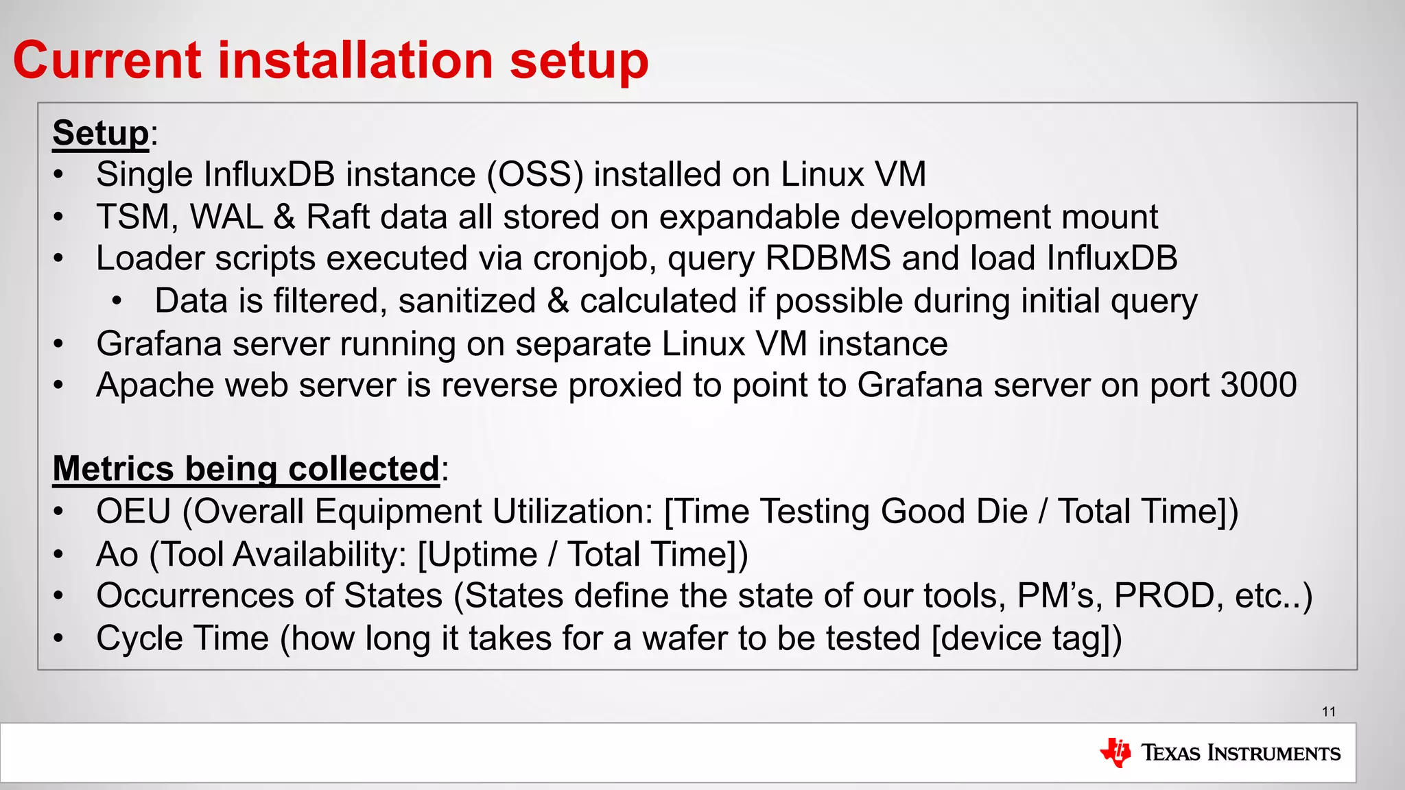 11
Current installation setup
Setup:
• Single InfluxDB instance (OSS) installed on Linux VM
• TSM, WAL & Raft data all stored on expandable development mount
• Loader scripts executed via cronjob, query RDBMS and load InfluxDB
• Data is filtered, sanitized & calculated if possible during initial query
• Grafana server running on separate Linux VM instance
• Apache web server is reverse proxied to point to Grafana server on port 3000
Metrics being collected:
• OEU (Overall Equipment Utilization: [Time Testing Good Die / Total Time])
• Ao (Tool Availability: [Uptime / Total Time])
• Occurrences of States (States define the state of our tools, PM’s, PROD, etc..)
• Cycle Time (how long it takes for a wafer to be tested [device tag])
 