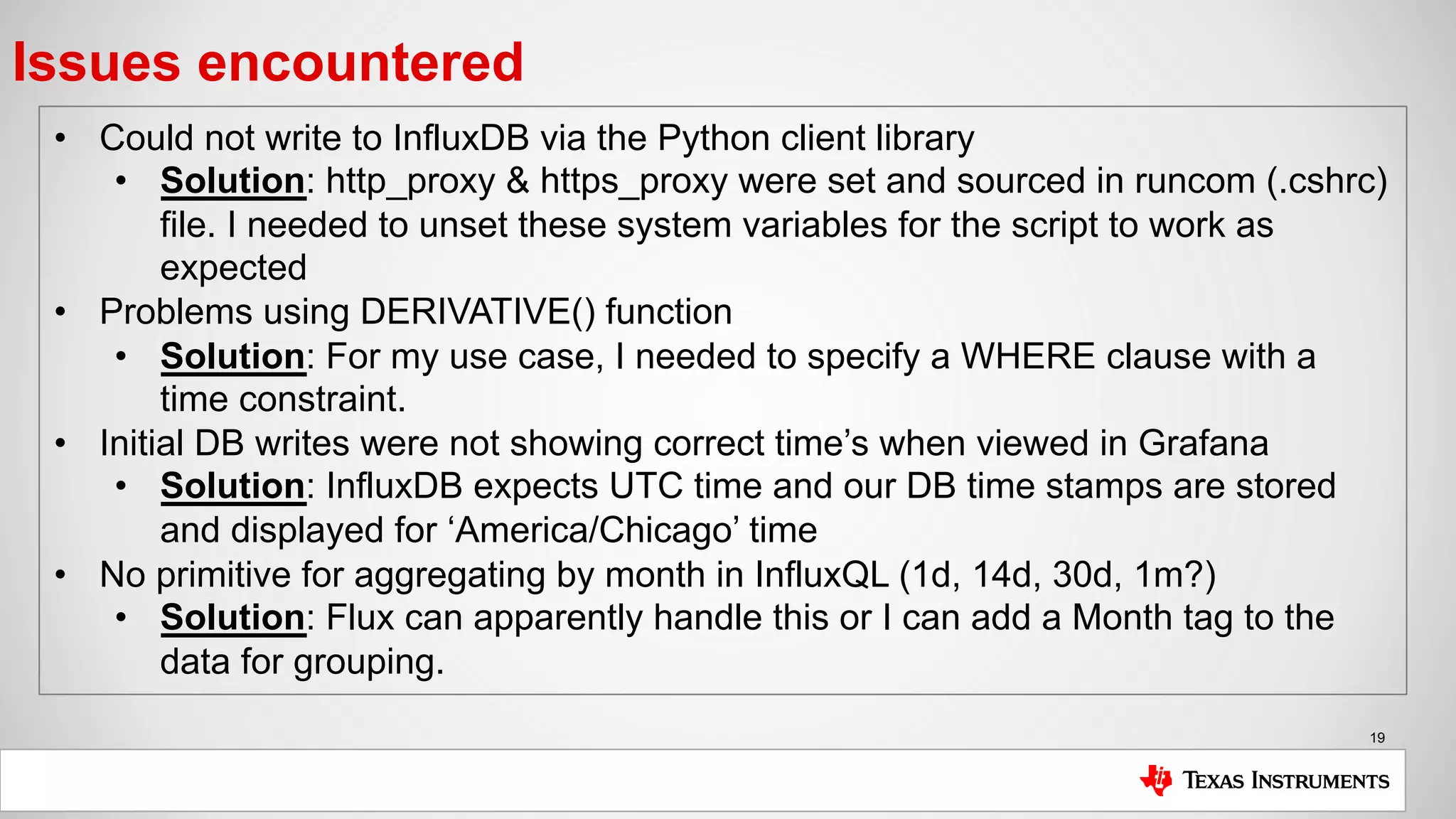 19
Issues encountered
• Could not write to InfluxDB via the Python client library
• Solution: http_proxy & https_proxy were set and sourced in runcom (.cshrc)
file. I needed to unset these system variables for the script to work as
expected
• Problems using DERIVATIVE() function
• Solution: For my use case, I needed to specify a WHERE clause with a
time constraint.
• Initial DB writes were not showing correct time’s when viewed in Grafana
• Solution: InfluxDB expects UTC time and our DB time stamps are stored
and displayed for ‘America/Chicago’ time
• No primitive for aggregating by month in InfluxQL (1d, 14d, 30d, 1m?)
• Solution: Flux can apparently handle this or I can add a Month tag to the
data for grouping.
 