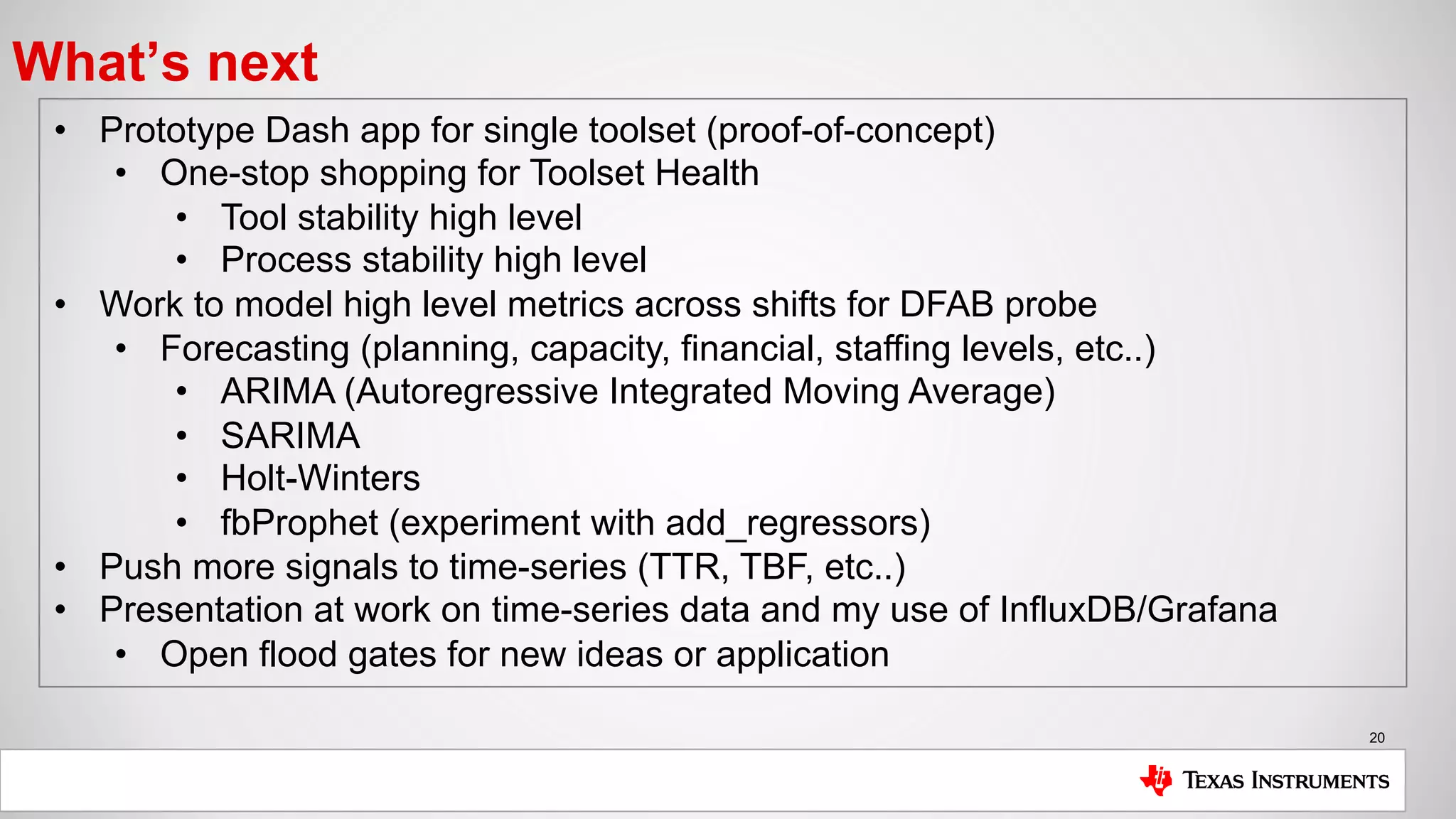 20
What’s next
• Prototype Dash app for single toolset (proof-of-concept)
• One-stop shopping for Toolset Health
• Tool stability high level
• Process stability high level
• Work to model high level metrics across shifts for DFAB probe
• Forecasting (planning, capacity, financial, staffing levels, etc..)
• ARIMA (Autoregressive Integrated Moving Average)
• SARIMA
• Holt-Winters
• fbProphet (experiment with add_regressors)
• Push more signals to time-series (TTR, TBF, etc..)
• Presentation at work on time-series data and my use of InfluxDB/Grafana
• Open flood gates for new ideas or application
 