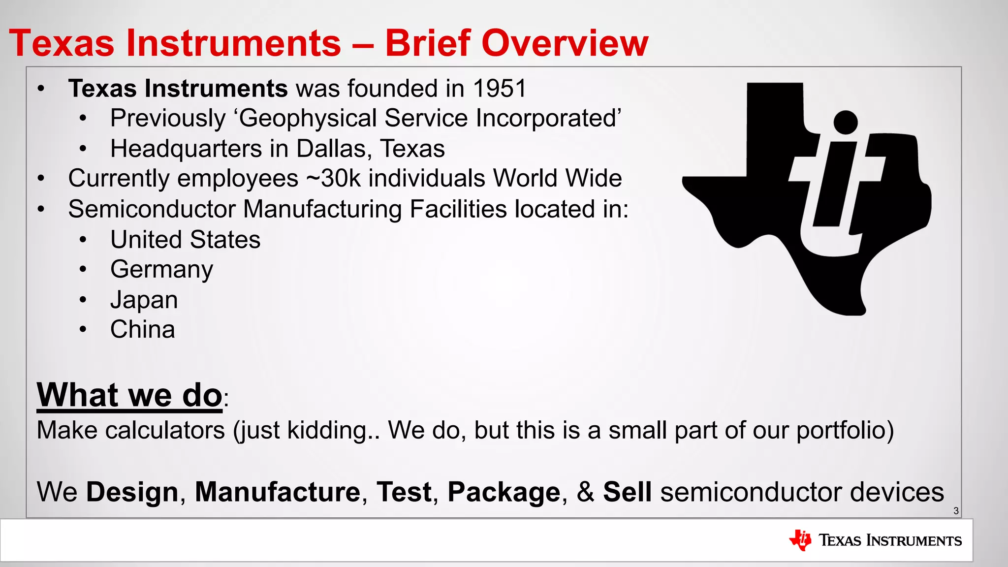 3
Texas Instruments – Brief Overview
• Texas Instruments was founded in 1951
• Previously ‘Geophysical Service Incorporated’
• Headquarters in Dallas, Texas
• Currently employees ~30k individuals World Wide
• Semiconductor Manufacturing Facilities located in:
• United States
• Germany
• Japan
• China
What we do:
Make calculators (just kidding.. We do, but this is a small part of our portfolio)
We Design, Manufacture, Test, Package, & Sell semiconductor devices
 