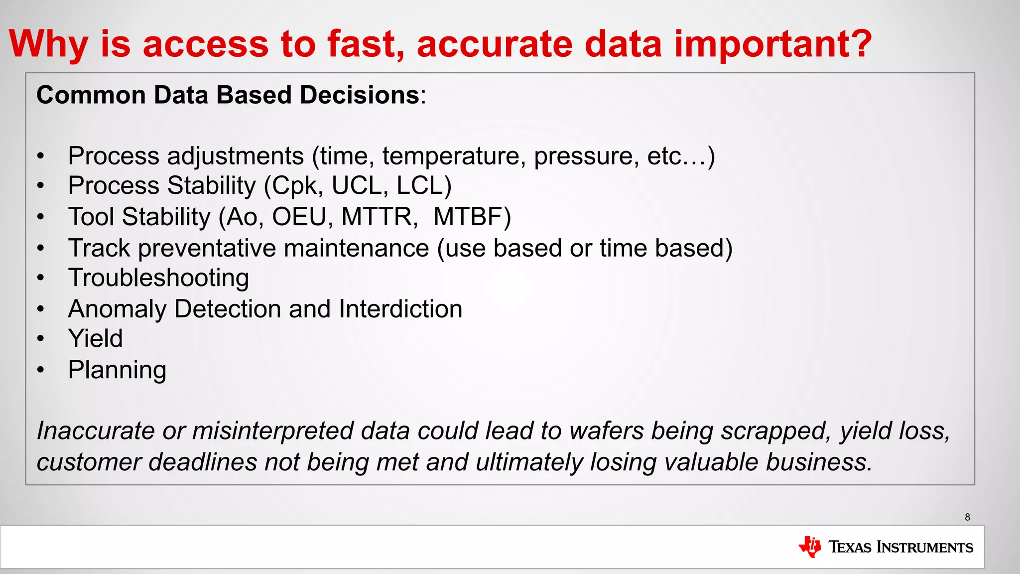 8
Why is access to fast, accurate data important?
Common Data Based Decisions:
• Process adjustments (time, temperature, pressure, etc…)
• Process Stability (Cpk, UCL, LCL)
• Tool Stability (Ao, OEU, MTTR, MTBF)
• Track preventative maintenance (use based or time based)
• Troubleshooting
• Anomaly Detection and Interdiction
• Yield
• Planning
Inaccurate or misinterpreted data could lead to wafers being scrapped, yield loss,
customer deadlines not being met and ultimately losing valuable business.
 