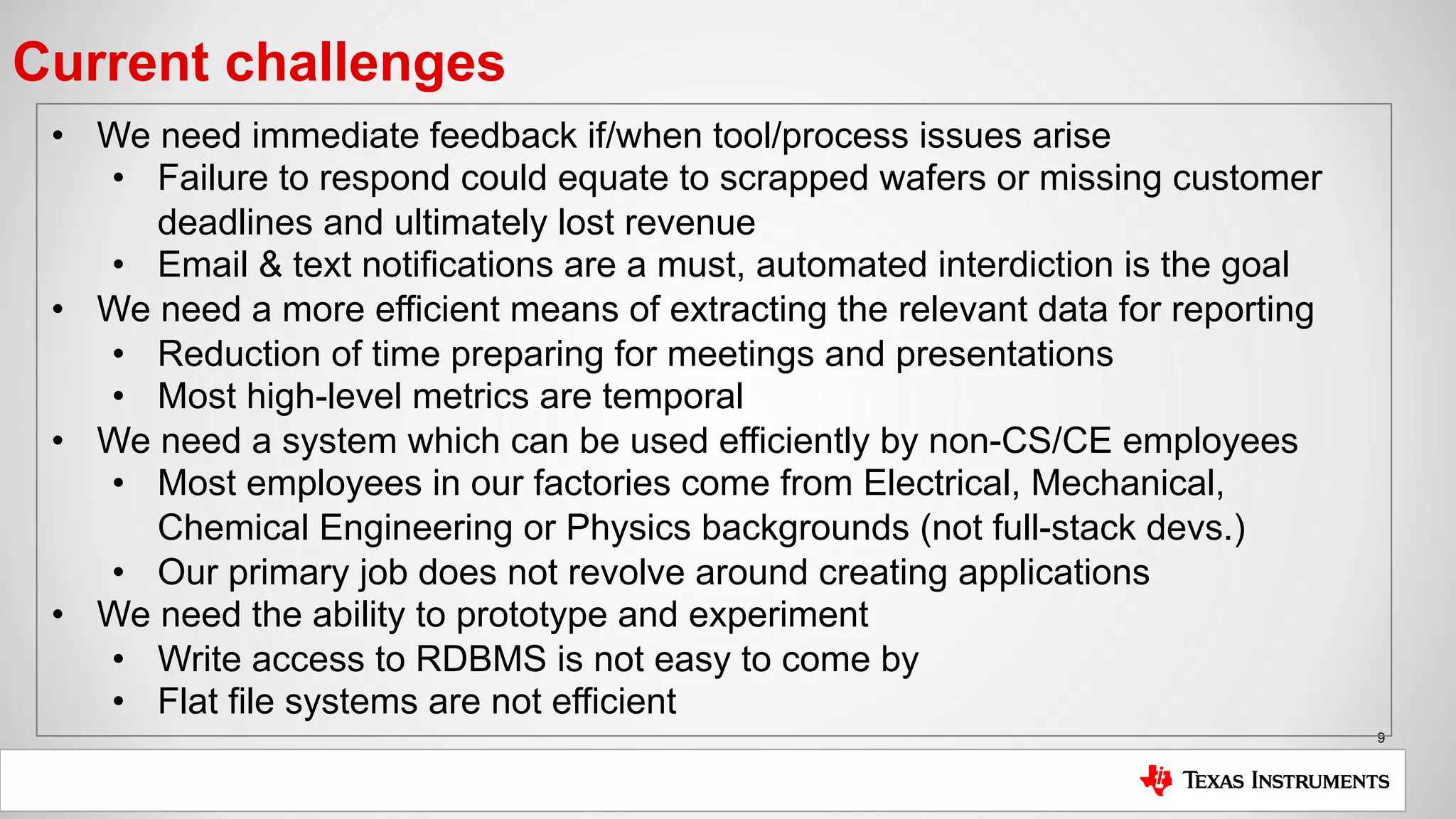 9
Current challenges
• We need immediate feedback if/when tool/process issues arise
• Failure to respond could equate to scrapped wafers or missing customer
deadlines and ultimately lost revenue
• Email & text notifications are a must, automated interdiction is the goal
• We need a more efficient means of extracting the relevant data for reporting
• Reduction of time preparing for meetings and presentations
• Most high-level metrics are temporal
• We need a system which can be used efficiently by non-CS/CE employees
• Most employees in our factories come from Electrical, Mechanical,
Chemical Engineering or Physics backgrounds (not full-stack devs.)
• Our primary job does not revolve around creating applications
• We need the ability to prototype and experiment
• Write access to RDBMS is not easy to come by
• Flat file systems are not efficient
 