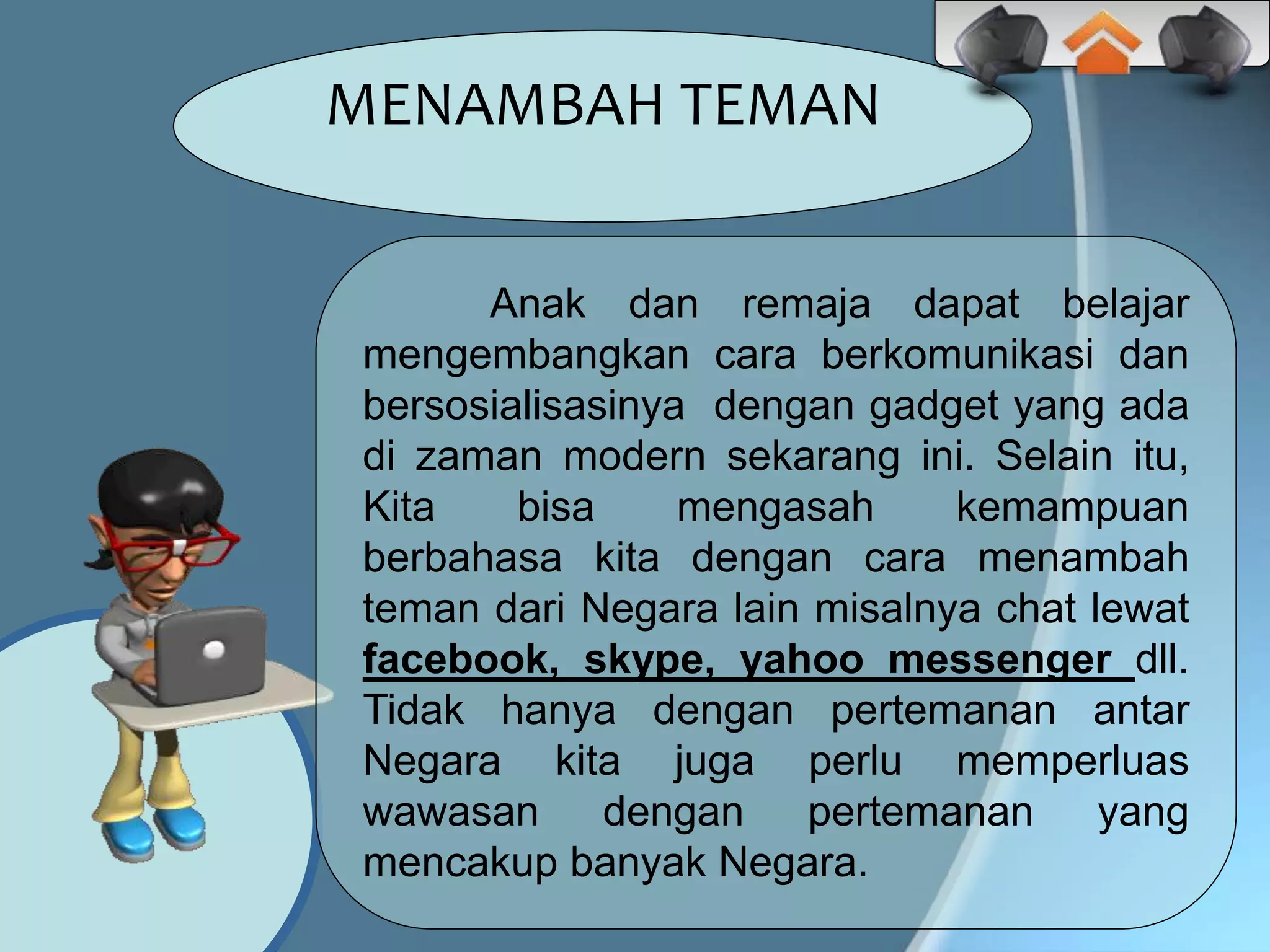 Anak dan remaja dapat belajar
mengembangkan cara berkomunikasi dan
bersosialisasinya dengan gadget yang ada
di zaman modern sekarang ini. Selain itu,
Kita bisa mengasah kemampuan
berbahasa kita dengan cara menambah
teman dari Negara lain misalnya chat lewat
facebook, skype, yahoo messenger dll.
Tidak hanya dengan pertemanan antar
Negara kita juga perlu memperluas
wawasan dengan pertemanan yang
mencakup banyak Negara.
MENAMBAH TEMAN
 