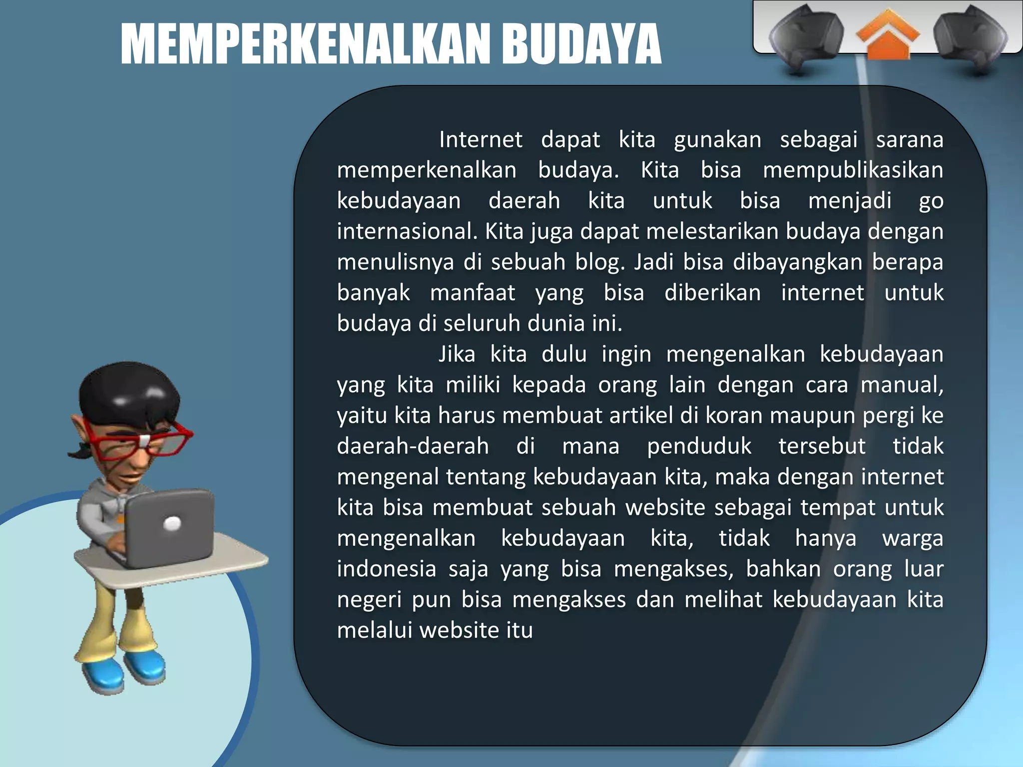 MEMPERKENALKAN BUDAYA
Internet dapat kita gunakan sebagai sarana
memperkenalkan budaya. Kita bisa mempublikasikan
kebudayaan daerah kita untuk bisa menjadi go
internasional. Kita juga dapat melestarikan budaya dengan
menulisnya di sebuah blog. Jadi bisa dibayangkan berapa
banyak manfaat yang bisa diberikan internet untuk
budaya di seluruh dunia ini.
Jika kita dulu ingin mengenalkan kebudayaan
yang kita miliki kepada orang lain dengan cara manual,
yaitu kita harus membuat artikel di koran maupun pergi ke
daerah-daerah di mana penduduk tersebut tidak
mengenal tentang kebudayaan kita, maka dengan internet
kita bisa membuat sebuah website sebagai tempat untuk
mengenalkan kebudayaan kita, tidak hanya warga
indonesia saja yang bisa mengakses, bahkan orang luar
negeri pun bisa mengakses dan melihat kebudayaan kita
melalui website itu
 