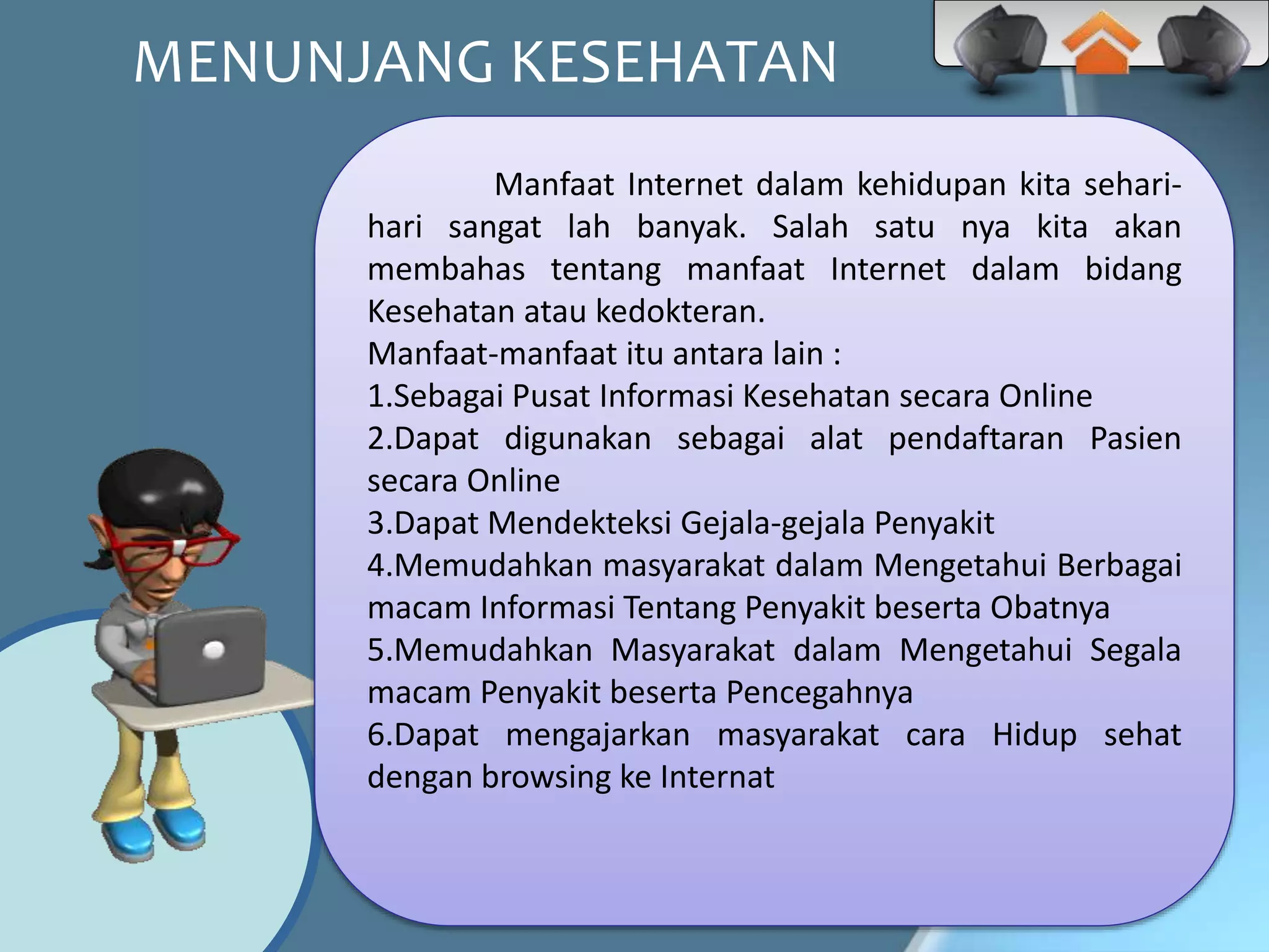 MENUNJANG KESEHATAN
Manfaat Internet dalam kehidupan kita sehari-
hari sangat lah banyak. Salah satu nya kita akan
membahas tentang manfaat Internet dalam bidang
Kesehatan atau kedokteran.
Manfaat-manfaat itu antara lain :
1.Sebagai Pusat Informasi Kesehatan secara Online
2.Dapat digunakan sebagai alat pendaftaran Pasien
secara Online
3.Dapat Mendekteksi Gejala-gejala Penyakit
4.Memudahkan masyarakat dalam Mengetahui Berbagai
macam Informasi Tentang Penyakit beserta Obatnya
5.Memudahkan Masyarakat dalam Mengetahui Segala
macam Penyakit beserta Pencegahnya
6.Dapat mengajarkan masyarakat cara Hidup sehat
dengan browsing ke Internat
 