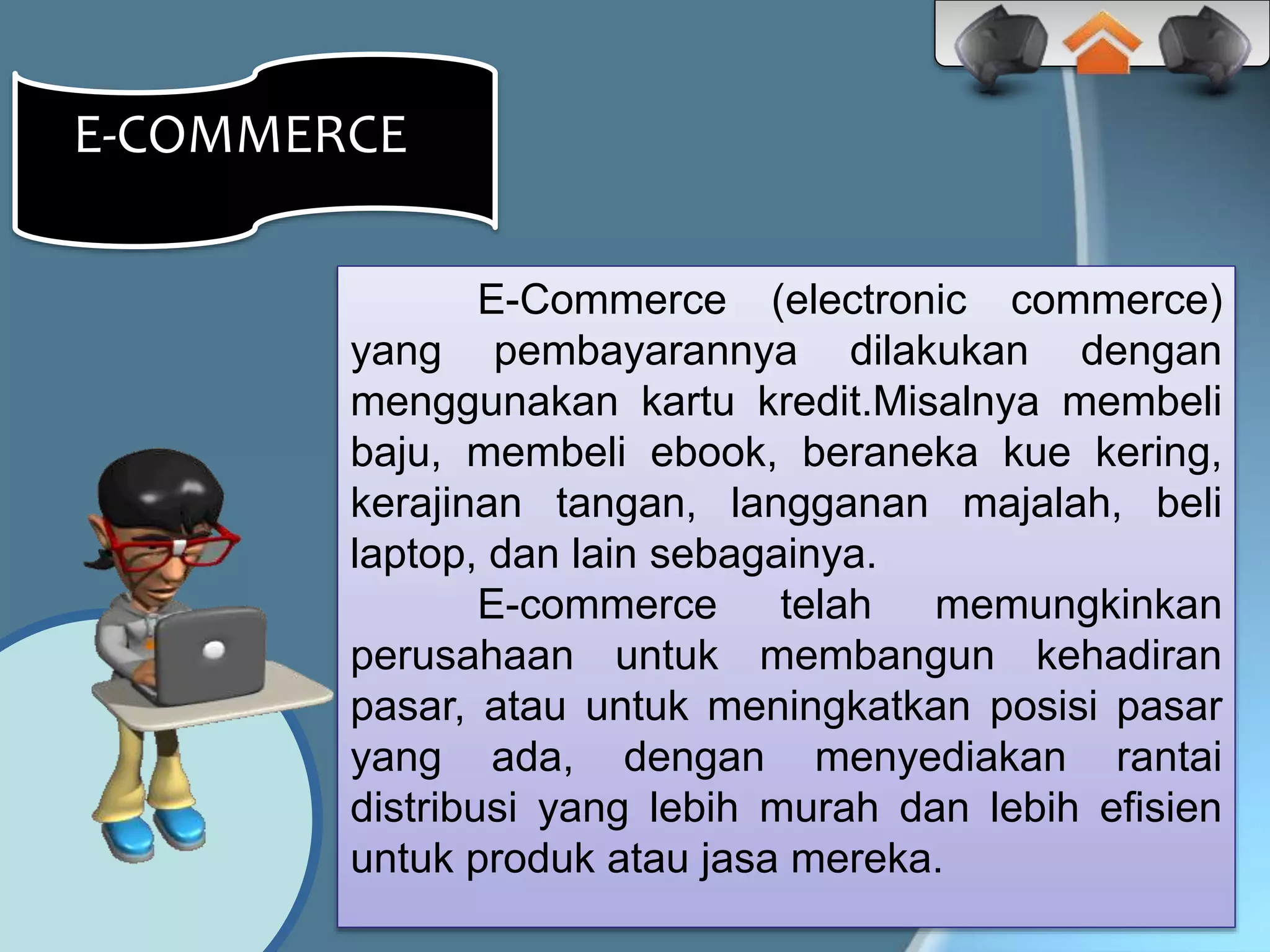 E-Commerce (electronic commerce)
yang pembayarannya dilakukan dengan
menggunakan kartu kredit.Misalnya membeli
baju, membeli ebook, beraneka kue kering,
kerajinan tangan, langganan majalah, beli
laptop, dan lain sebagainya.
E-commerce telah memungkinkan
perusahaan untuk membangun kehadiran
pasar, atau untuk meningkatkan posisi pasar
yang ada, dengan menyediakan rantai
distribusi yang lebih murah dan lebih efisien
untuk produk atau jasa mereka.
E-COMMERCEE
 