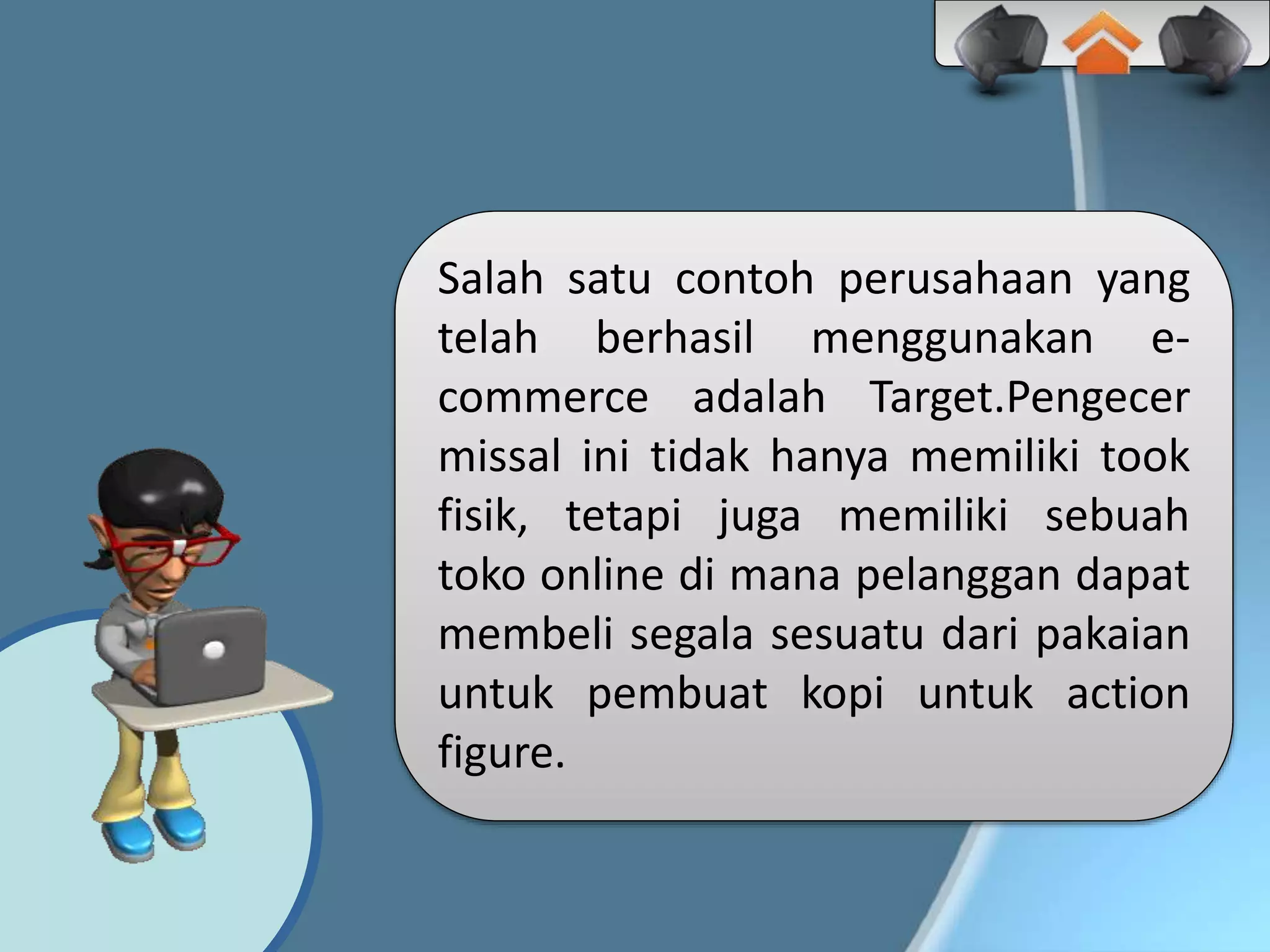 Salah satu contoh perusahaan yang
telah berhasil menggunakan e-
commerce adalah Target.Pengecer
missal ini tidak hanya memiliki took
fisik, tetapi juga memiliki sebuah
toko online di mana pelanggan dapat
membeli segala sesuatu dari pakaian
untuk pembuat kopi untuk action
figure.
 