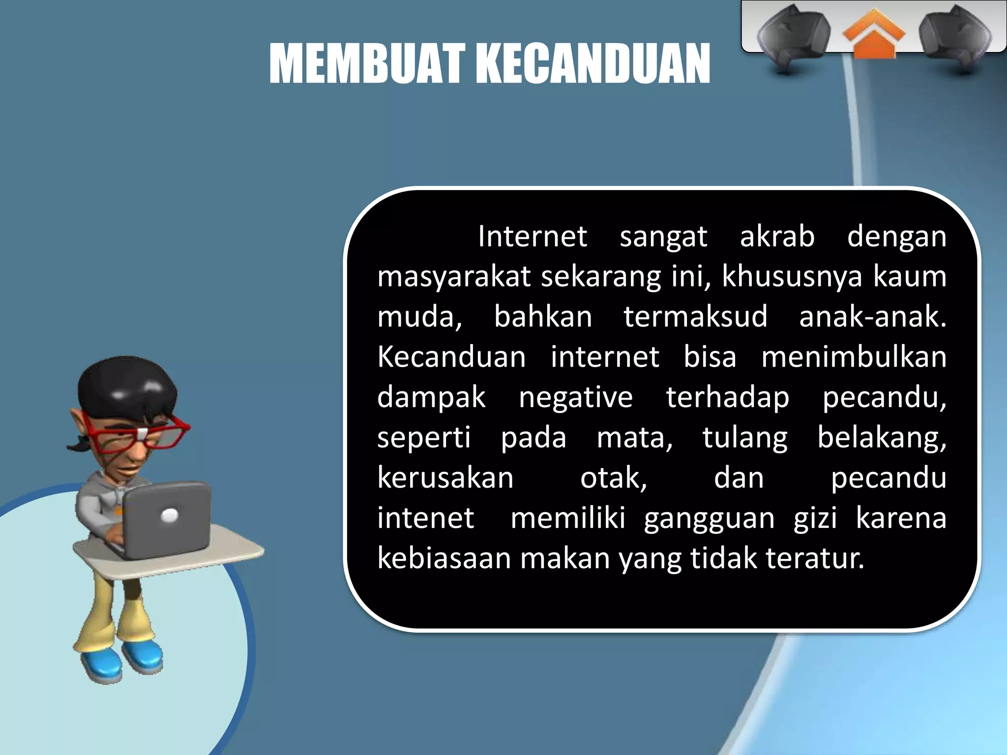 MEMBUAT KECANDUAN
Internet sangat akrab dengan
masyarakat sekarang ini, khususnya kaum
muda, bahkan termaksud anak-anak.
Kecanduan internet bisa menimbulkan
dampak negative terhadap pecandu,
seperti pada mata, tulang belakang,
kerusakan otak, dan pecandu
intenet memiliki gangguan gizi karena
kebiasaan makan yang tidak teratur.
 