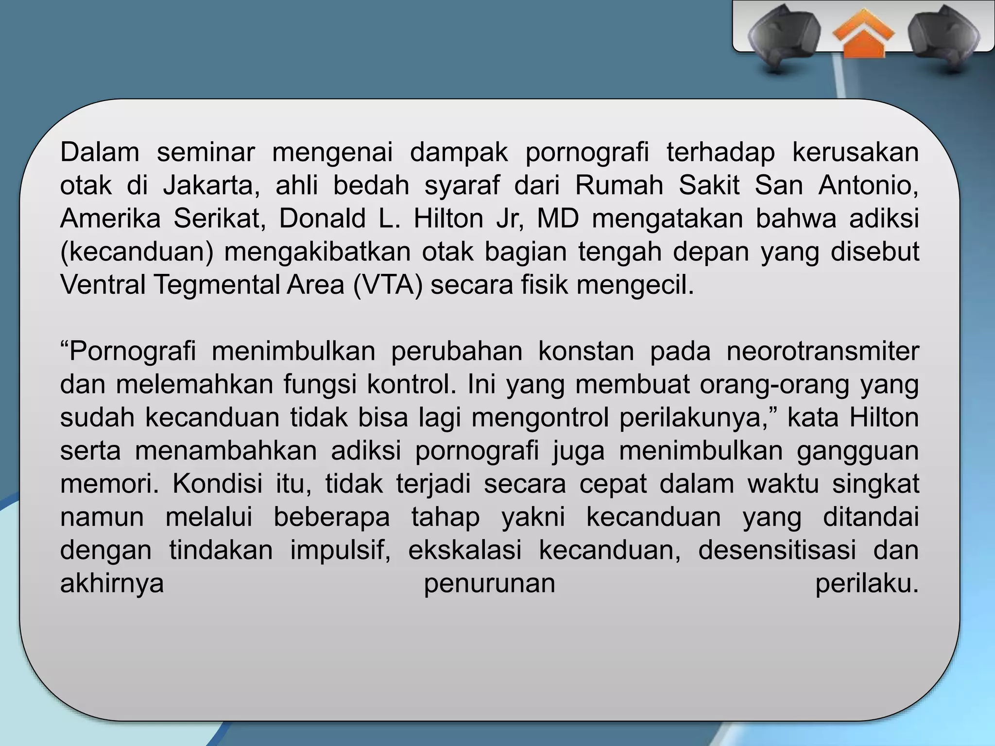 Dalam seminar mengenai dampak pornografi terhadap kerusakan
otak di Jakarta, ahli bedah syaraf dari Rumah Sakit San Antonio,
Amerika Serikat, Donald L. Hilton Jr, MD mengatakan bahwa adiksi
(kecanduan) mengakibatkan otak bagian tengah depan yang disebut
Ventral Tegmental Area (VTA) secara fisik mengecil.
“Pornografi menimbulkan perubahan konstan pada neorotransmiter
dan melemahkan fungsi kontrol. Ini yang membuat orang-orang yang
sudah kecanduan tidak bisa lagi mengontrol perilakunya,” kata Hilton
serta menambahkan adiksi pornografi juga menimbulkan gangguan
memori. Kondisi itu, tidak terjadi secara cepat dalam waktu singkat
namun melalui beberapa tahap yakni kecanduan yang ditandai
dengan tindakan impulsif, ekskalasi kecanduan, desensitisasi dan
akhirnya penurunan perilaku.
 