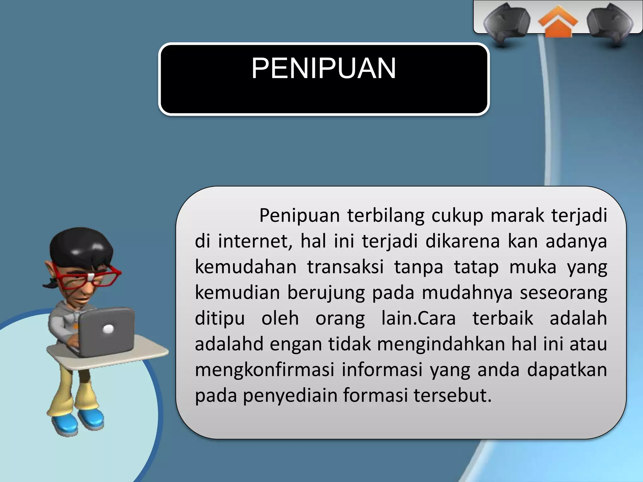 Penipuan terbilang cukup marak terjadi
di internet, hal ini terjadi dikarena kan adanya
kemudahan transaksi tanpa tatap muka yang
kemudian berujung pada mudahnya seseorang
ditipu oleh orang lain.Cara terbaik adalah
adalahd engan tidak mengindahkan hal ini atau
mengkonfirmasi informasi yang anda dapatkan
pada penyediain formasi tersebut.
PENIPUAN
 