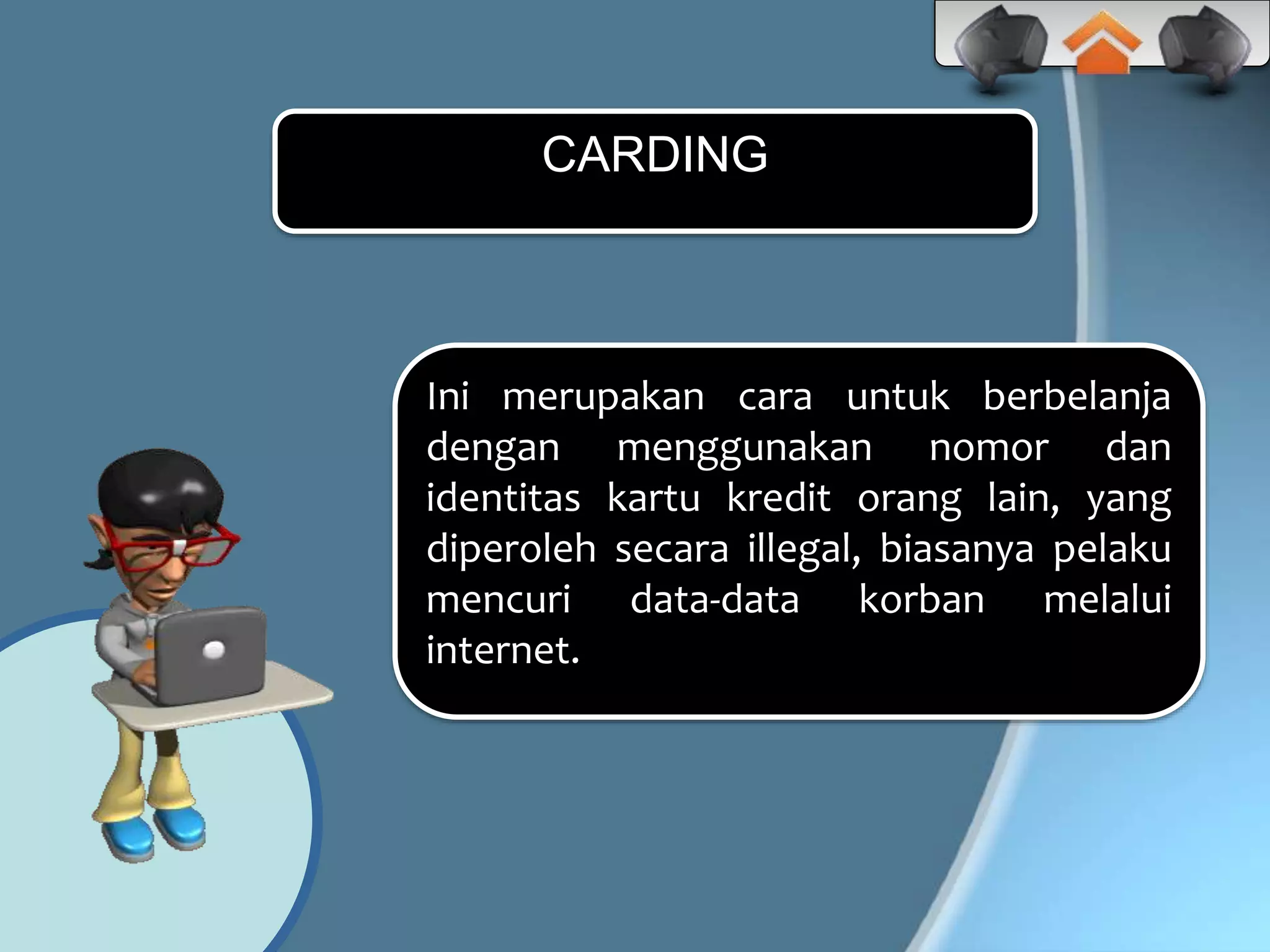 Ini merupakan cara untuk berbelanja
dengan menggunakan nomor dan
identitas kartu kredit orang lain, yang
diperoleh secara illegal, biasanya pelaku
mencuri data-data korban melalui
internet.
CARDING
 