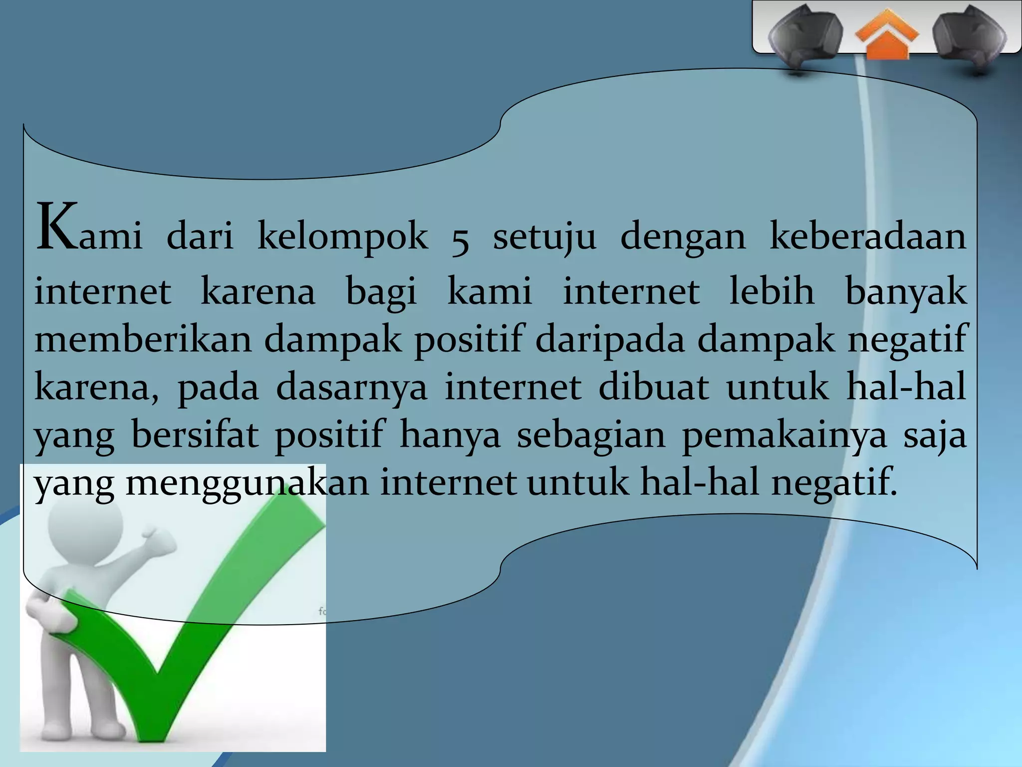 Kami dari kelompok 5 setuju dengan keberadaan
internet karena bagi kami internet lebih banyak
memberikan dampak positif daripada dampak negatif
karena, pada dasarnya internet dibuat untuk hal-hal
yang bersifat positif hanya sebagian pemakainya saja
yang menggunakan internet untuk hal-hal negatif.
 