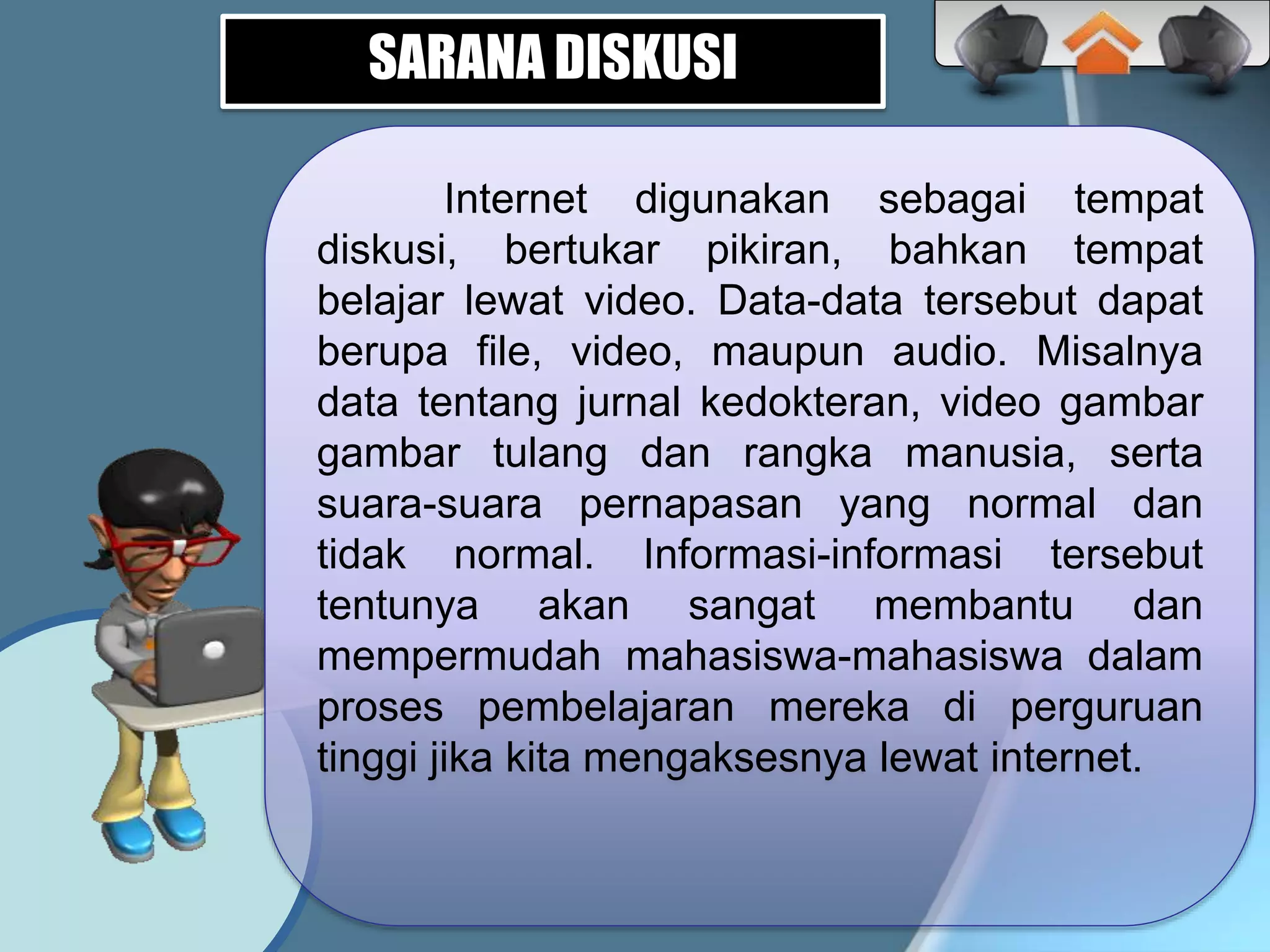 Internet digunakan sebagai tempat
diskusi, bertukar pikiran, bahkan tempat
belajar lewat video. Data-data tersebut dapat
berupa file, video, maupun audio. Misalnya
data tentang jurnal kedokteran, video gambar
gambar tulang dan rangka manusia, serta
suara-suara pernapasan yang normal dan
tidak normal. Informasi-informasi tersebut
tentunya akan sangat membantu dan
mempermudah mahasiswa-mahasiswa dalam
proses pembelajaran mereka di perguruan
tinggi jika kita mengaksesnya lewat internet.
SARANA DISKUSI
 