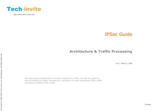 http://www.tech-invite.com




                                                                                                                                                                                 IPSec Guide


                                                                                                                                          Architecture & Traffic Processing
Copyright © 2005-2007 Tech-invite.com Joël Repiquet. All Rights Reserved.




                                                                                                                                                                                     V1.0 – March 2, 2005




                                                                                         This document presents the document roadmap for IPSec, as well as a host-to-
                                                                                         host architectural model, followed by a sequence of slides illustrating IPSec traffic
                                                                                         processing related to this model.




                                                                                                                                                                                                            8 pages