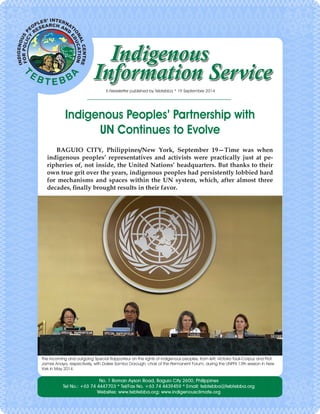 Indigenous Peoples’ Partnership with 
UN Continues to Evolve 
BAGUIO CITY, Philippines/New York, September 19—Time was when indigenous peoples’ representatives and activists were practically just at peripheries of, not inside, the United Nations’ headquarters. But thanks to their own true grit over the years, indigenous peoples had persistently lobbied hard for mechanisms and spaces within the UN system, which, after almost three decades, finally brought results in their favor. 
E-Newsletter published by Tebtebba * 19 September 2014 
The incoming and outgoing Special Rapporteur on the rights of indigenous peoples, from left, Victoria Tauli-Corpuz and Prof. James Anaya, respectively, with Dalee Sambo Dorough, chair of the Permanent Forum, during the UNPFII 13th session in New York in May 2014.  