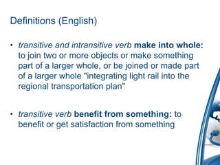 Definitions (English)

• transitive and intransitive verb make into whole:
  to join two or more objects or make something
  part of a larger whole, or be joined or made part
  of a larger whole "integrating light rail into the
  regional transportation plan"


• transitive verb benefit from something: to
  benefit or get satisfaction from something
 