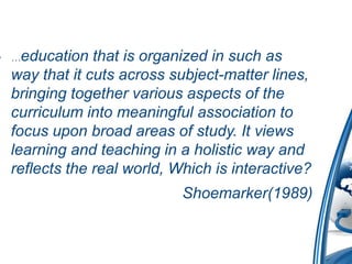• …education  that is organized in such as
 way that it cuts across subject-matter lines,
 bringing together various aspects of the
 curriculum into meaningful association to
 focus upon broad areas of study. It views
 learning and teaching in a holistic way and
 reflects the real world, Which is interactive?
                           Shoemarker(1989)
 