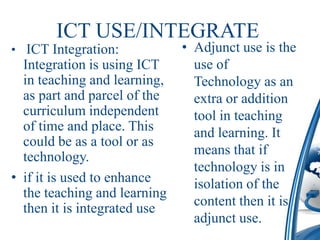 ICT USE/INTEGRATE
• ICT Integration:            • Adjunct use is the
  Integration is using ICT      use of
  in teaching and learning,     Technology as an
  as part and parcel of the     extra or addition
  curriculum independent        tool in teaching
  of time and place. This       and learning. It
  could be as a tool or as
  technology.                   means that if
                                technology is in
• if it is used to enhance      isolation of the
  the teaching and learning
                                content then it is
  then it is integrated use
                                adjunct use.
 
