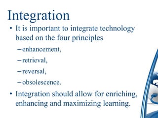 Integration
• It is important to integrate technology
  based on the four principles
  – enhancement,
  – retrieval,
  – reversal,
  – obsolescence.
• Integration should allow for enriching,
  enhancing and maximizing learning.
 