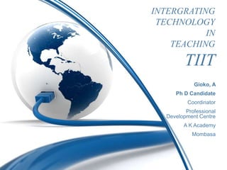 INTERGRATING
 TECHNOLOGY
           IN
    TEACHING

          TIIT
             Gioko, A
      Ph D Candidate
           Coordinator
          Professional
   Development Centre
         A K Academy
            Mombasa
 