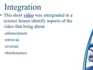 Integration
• This short video was intergraded in a
  science lesson identify aspects of the
  video that bring about
  enhancement,
  retrieval,
  reversal,
  obsolescence.
 