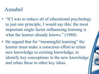 Ausubel
• “If I was to reduce all of educational psychology
  to just one principle, I would say this: the most
  important single factor influencing learning is
  what the learner already knows.” (1968)
• He argued that for “meaningful learning” the
  learner must make a conscious effort to relate
  new knowledge to existing knowledge, to
  identify key conceptions in the new knowledge
  and relate these to other key ideas.
 