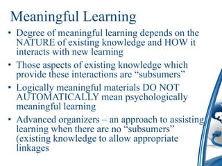 Meaningful Learning
• Degree of meaningful learning depends on the
  NATURE of existing knowledge and HOW it
  interacts with new learning
• Those aspects of existing knowledge which
  provide these interactions are “subsumers”
• Logically meaningful materials DO NOT
  AUTOMATICALLY mean psychologically
  meaningful learning
• Advanced organizers – an approach to assisting
  learning when there are no “subsumers”
  (existing knowledge to allow appropriate
  linkages
 